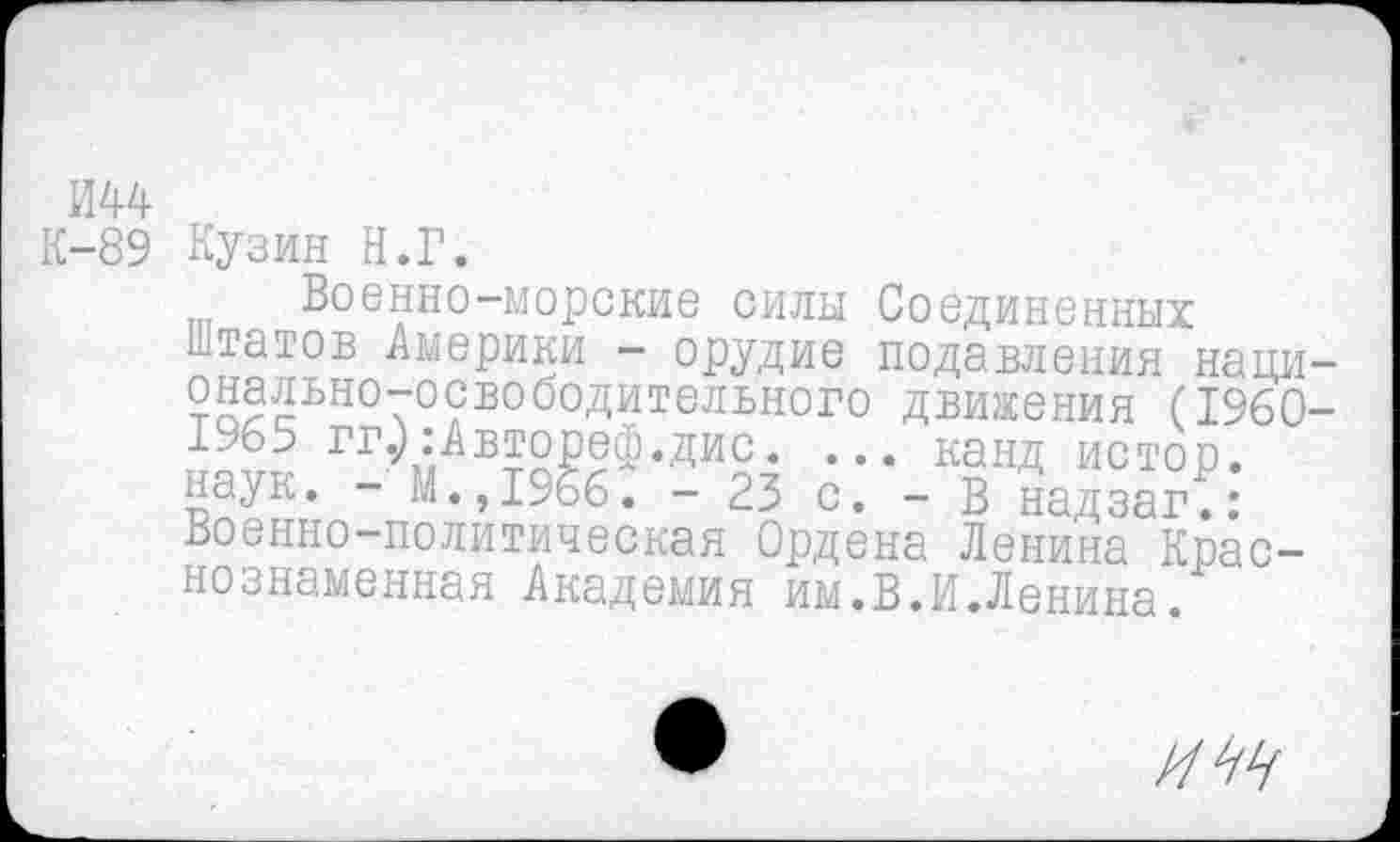 ﻿ии
К-89 Кузин Н.Г.
Военно-морские силы Соединенных Штатов Америки - орудие подавления национально-освободительного движения (1960-1965 гг.):Автореф.дис. ... канд истор. наук. - М.,1>66. -23 с. - В надзаг.: Военно-политическая Ордена Ленина Краснознаменная Академия им.В.И.Ленина.
